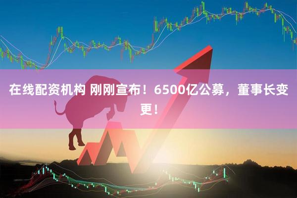 在線配資機(jī)構(gòu) 剛剛宣布！6500億公募，董事長變更！