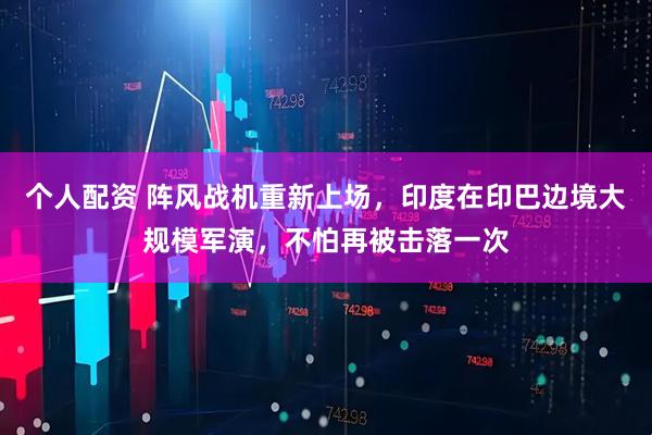個(gè)人配資 陣風(fēng)戰(zhàn)機(jī)重新上場，印度在印巴邊境大規(guī)模軍演，不怕再被擊落一次