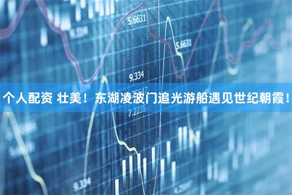 個人配資 壯美！東湖凌波門追光游船遇見世紀(jì)朝霞！