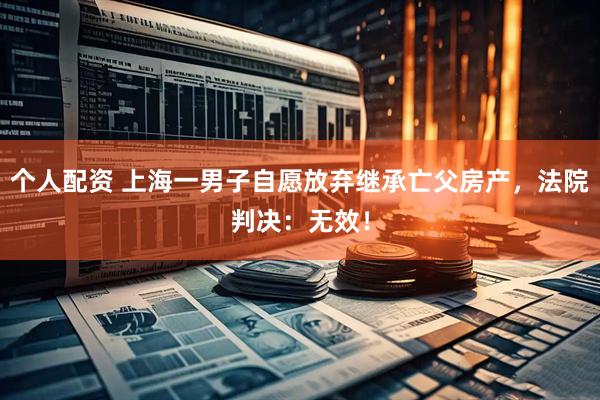 個(gè)人配資 上海一男子自愿放棄繼承亡父房產(chǎn)，法院判決：無(wú)效！