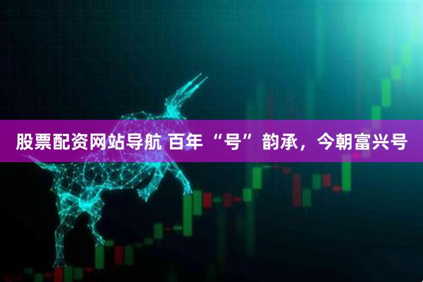 股票配資網(wǎng)站導(dǎo)航 百年 “號(hào)” 韻承，今朝富興號(hào)