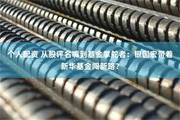 個(gè)人配資 從股評(píng)名嘴到基金掌舵者：銀國(guó)宏帶著新華基金闖新路？